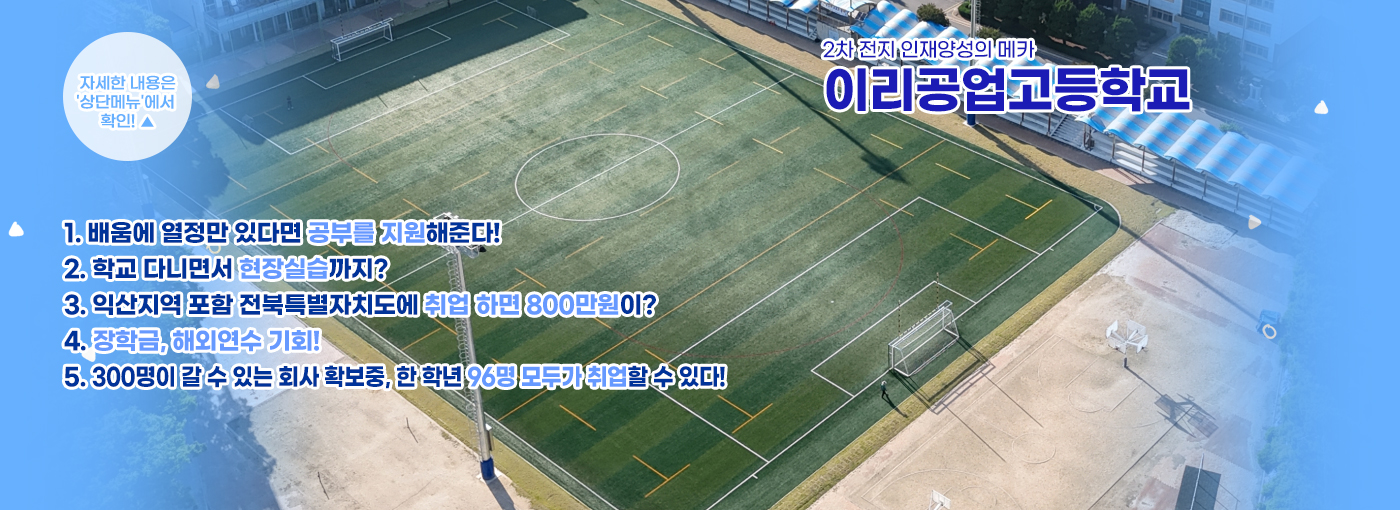 2차 전지 인재양성의 메카 이리공업고등학교 1. 배움에 열정만 있다면 공부를 지원해준다 2. 학교 다니면서 현장실습까지? 3. 익산지역 포함 전북특별자치도에 취업 하면 800만원이? 4. 장학금, 해외연수 기회! 5. 300명이 갈 수 있는 회사 확보중, 한 학년 96명 모두가 취업할 수 있다!